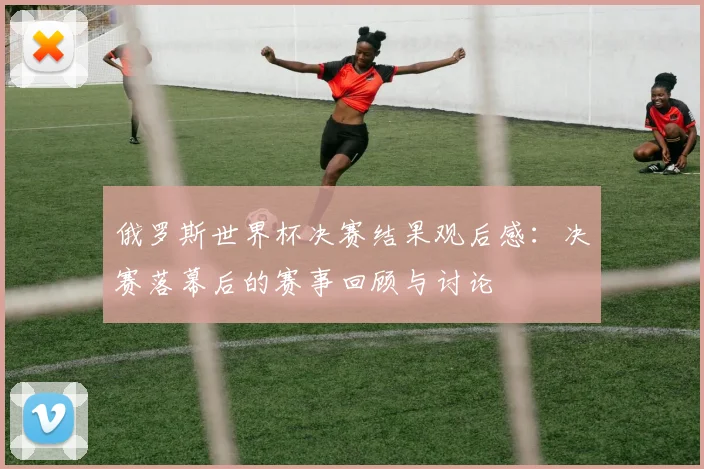 俄罗斯世界杯决赛结果观后感：决赛落幕后的赛事回顾与讨论