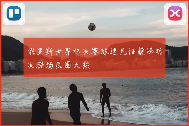 俄罗斯世界杯决赛球迷见证巅峰对决现场氛围火热