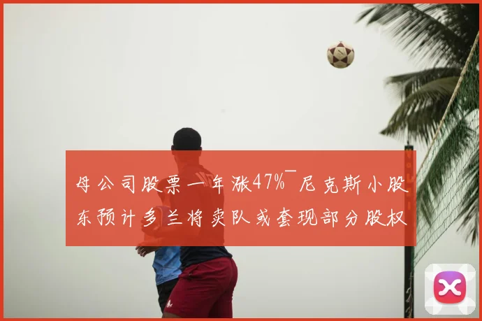 母公司股票一年涨47%~尼克斯小股东预计多兰将卖队或套现部分股权