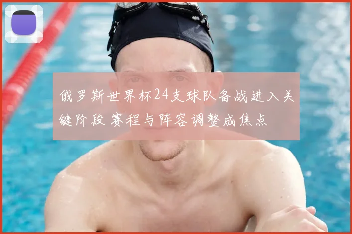俄罗斯世界杯24支球队备战进入关键阶段 赛程与阵容调整成焦点