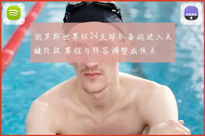 俄罗斯世界杯24支球队备战进入关键阶段 赛程与阵容调整成焦点