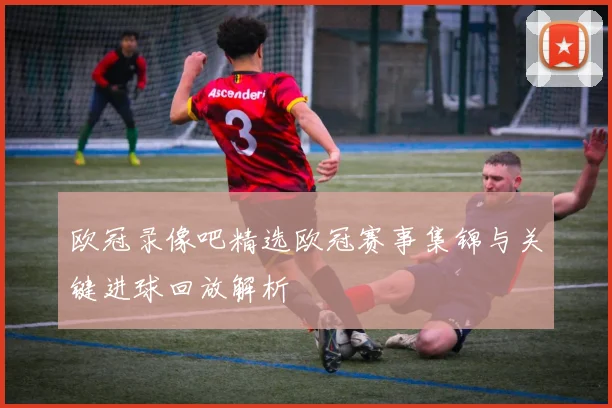 欧冠录像吧精选欧冠赛事集锦与关键进球回放解析
