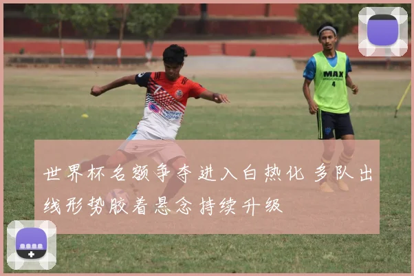 世界杯名额争夺进入白热化 多队出线形势胶着悬念持续升级