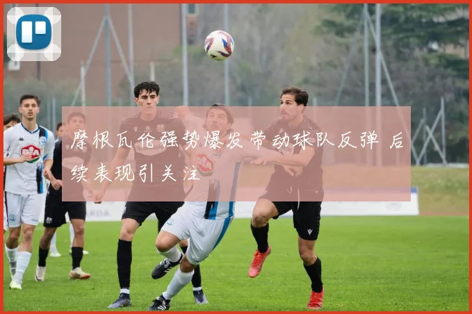 摩根瓦伦强势爆发带动球队反弹 后续表现引关注