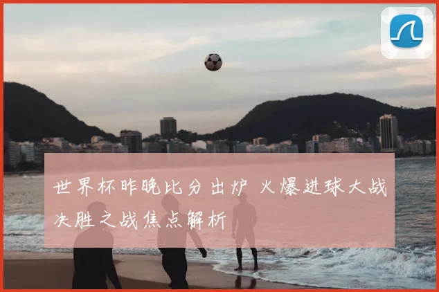 世界杯昨晚比分出炉 火爆进球大战决胜之战焦点解析