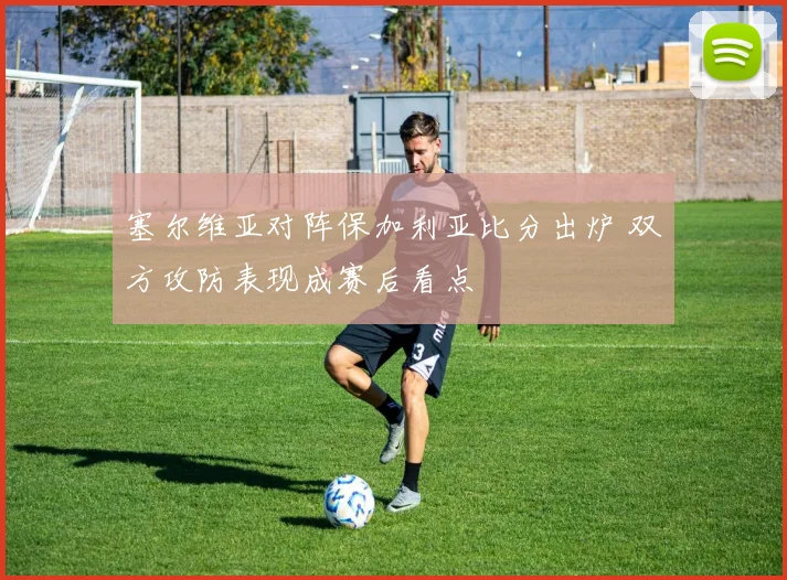 塞尔维亚对阵保加利亚比分出炉 双方攻防表现成赛后看点