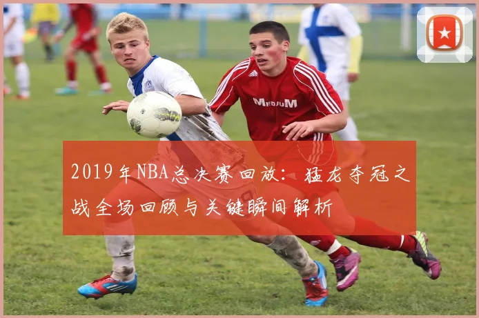 2019年NBA总决赛回放：猛龙夺冠之战全场回顾与关键瞬间解析