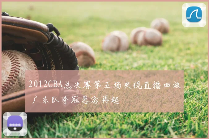 2012CBA总决赛第五场央视直播回放 广东队夺冠悬念再起