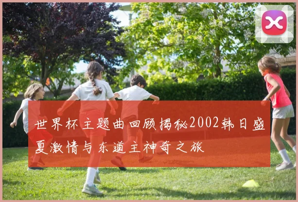 世界杯主题曲回顾揭秘2002韩日盛夏激情与东道主神奇之旅