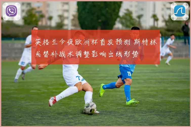 英格兰今夜欧洲杯首发预测 斯特林或替补战术调整影响出线形势