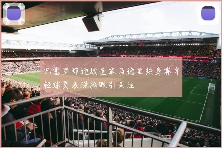 巴塞罗那迎战皇家马德里热身赛年轻球员表现抢眼引关注