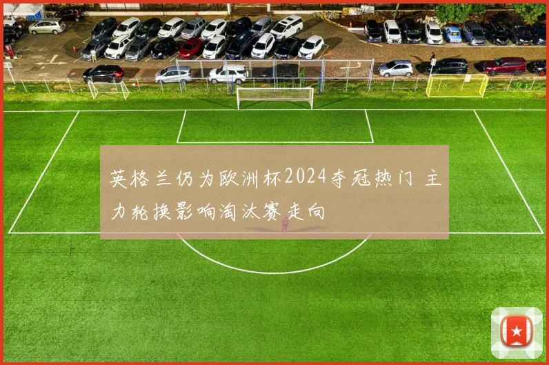 英格兰仍为欧洲杯2024夺冠热门 主力轮换影响淘汰赛走向