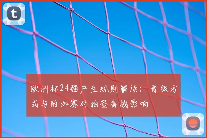 欧洲杯24强产生规则解读:晋级方式与附加赛对抽签备战影响