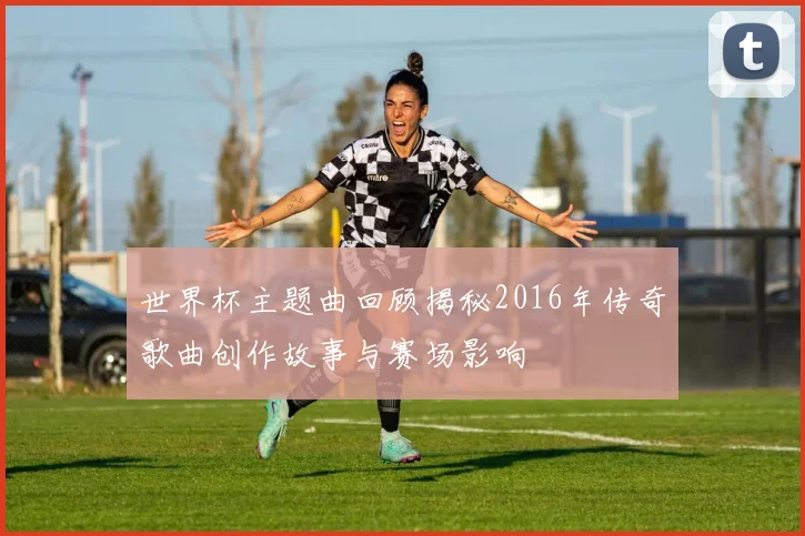 世界杯主题曲回顾揭秘2016年传奇歌曲创作故事与赛场影响