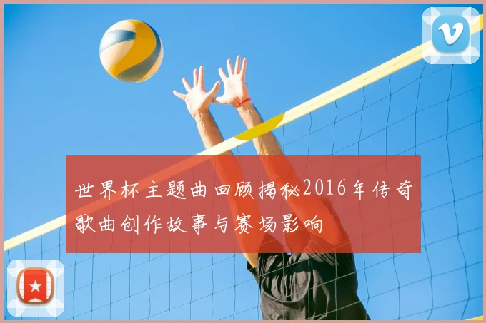世界杯主题曲回顾揭秘2016年传奇歌曲创作故事与赛场影响