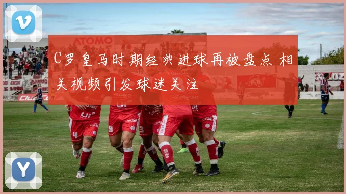 C罗皇马时期经典进球再被盘点 相关视频引发球迷关注