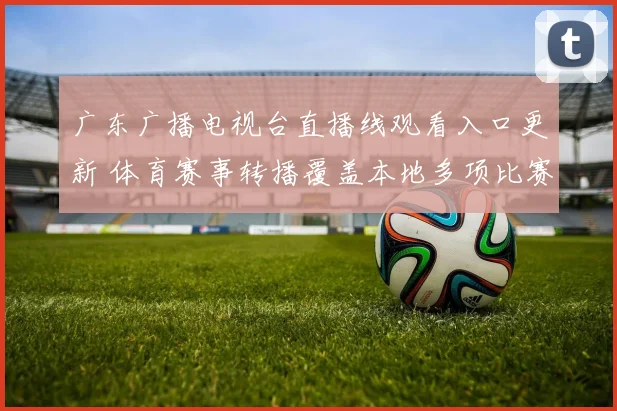 广东广播电视台直播线观看入口更新 体育赛事转播覆盖本地多项比赛备受关注