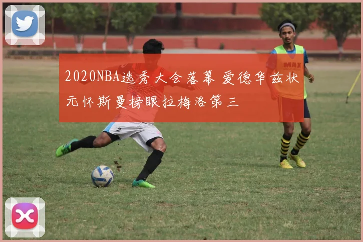 2020NBA选秀大会落幕 爱德华兹状元怀斯曼榜眼拉梅洛第三