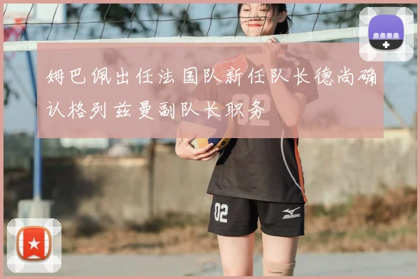 姆巴佩出任法国队新任队长德尚确认格列兹曼副队长职务