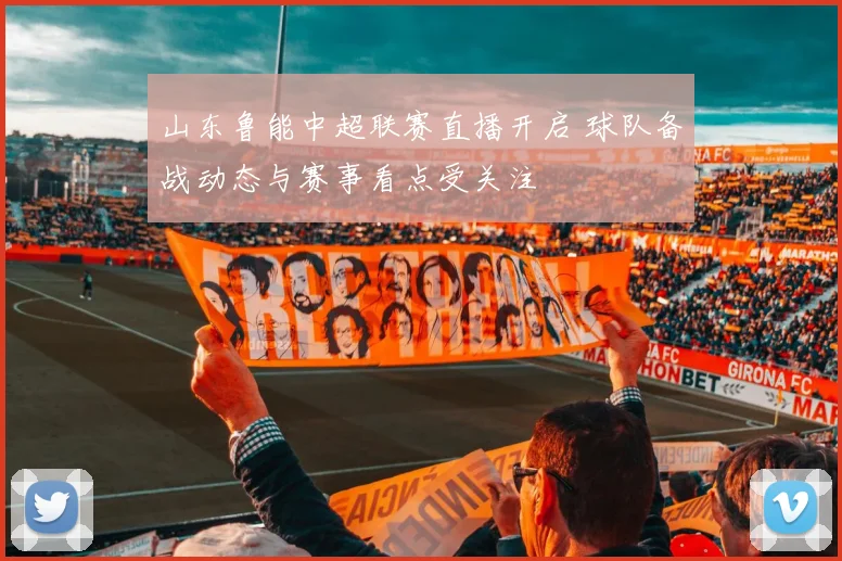 山东鲁能中超联赛直播开启 球队备战动态与赛事看点受关注