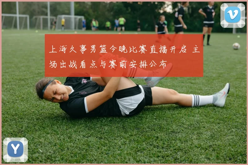 上海久事男篮今晚比赛直播开启 主场出战看点与赛前安排公布