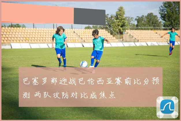 巴塞罗那迎战巴伦西亚赛前比分预测 两队攻防对比成焦点