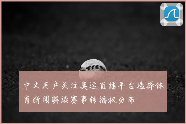中文用户关注奥运直播平台选择体育新闻解读赛事转播权分布