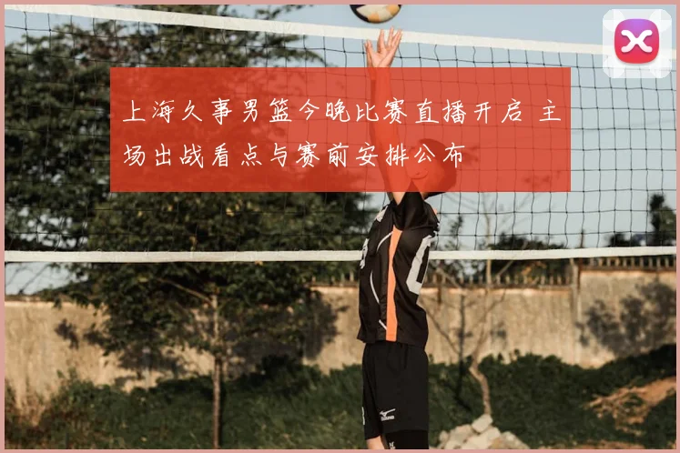 上海久事男篮今晚比赛直播开启 主场出战看点与赛前安排公布