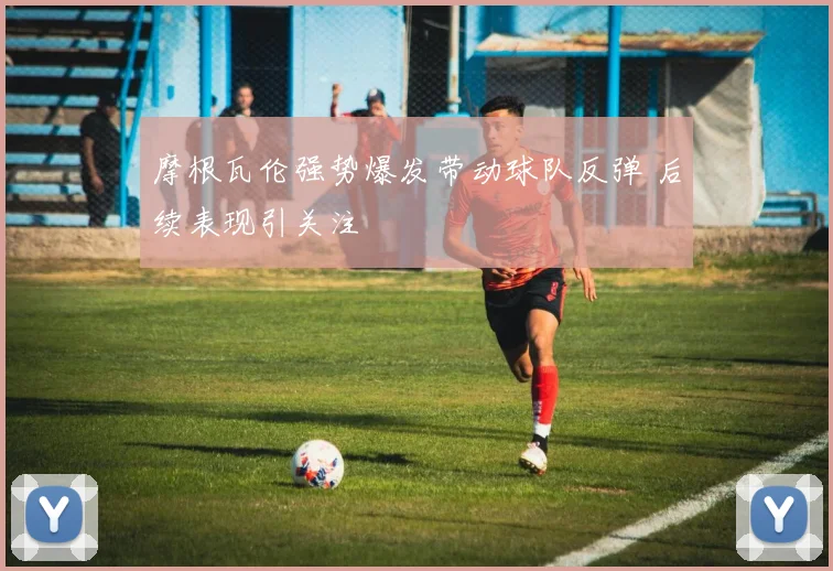 摩根瓦伦强势爆发带动球队反弹 后续表现引关注