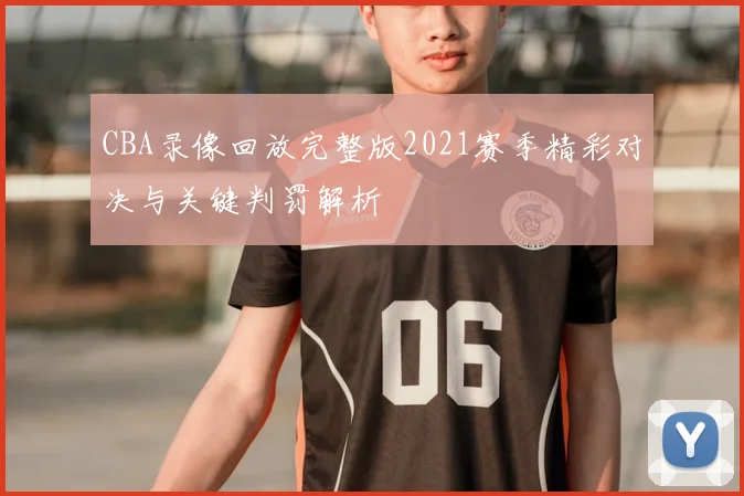 CBA录像回放完整版2021赛季精彩对决与关键判罚解析