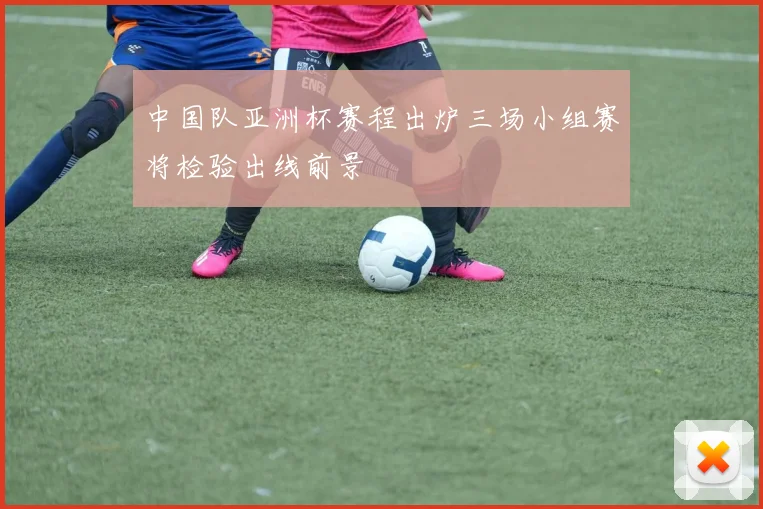 中国队亚洲杯赛程出炉三场小组赛将检验出线前景
