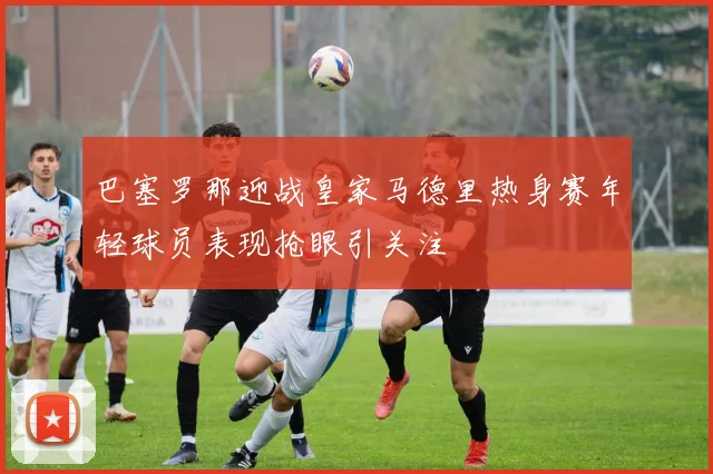 巴塞罗那迎战皇家马德里热身赛年轻球员表现抢眼引关注